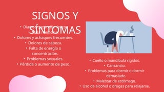 • Diarrea o estreñimiento.
• Mala memoria.
• Dolores y achaques frecuentes.
• Dolores de cabeza.
• Falta de energía o
concentración.
• Problemas sexuales.
• Pérdida o aumento de peso.
• Cuello o mandíbula rígidos.
• Cansancio.
• Problemas para dormir o dormir
demasiado.
• Malestar de estómago.
• Uso de alcohol o drogas para relajarse.
SIGNOS Y
SÍNTOMAS
 