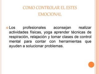 COMO CONTROLAR EL ESTES
EMOCIONAL
 Los profesionales aconsejan realizar
actividades físicas, yoga aprender técnicas de
respiración, relajación y tomar clases de control
mental para contar con herramientas que
ayuden a solucionar problemas.
 