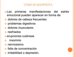 COMO SE MANIFIESTA
 Las primeras manifestaciones del estrés
emocional pueden aparecer en forma de:
 dolores de cabeza frecuentes
 problemas digestivos
 dolores musculares
 resfriados
 erupciones cutáneas
 insomnio
 nerviosismo
 falta de concentración
 irritabilidad o depresión.
 