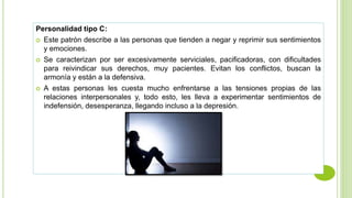 Personalidad tipo C:
 Este patrón describe a las personas que tienden a negar y reprimir sus sentimientos
y emociones.
 Se caracterizan por ser excesivamente serviciales, pacificadoras, con dificultades
para reivindicar sus derechos, muy pacientes. Evitan los conflictos, buscan la
armonía y están a la defensiva.
 A estas personas les cuesta mucho enfrentarse a las tensiones propias de las
relaciones interpersonales y, todo esto, les lleva a experimentar sentimientos de
indefensión, desesperanza, llegando incluso a la depresión.
 