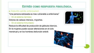 “Una persona estresada es mas vulnerable a enfermarse”
 En el sistema nervioso:
Dolores de cabeza intensos, migrañas.
 En el sistema Inmunitario:
Reduce la dificultad de producción de glóbulos blancos.
En la mujeres puede causar alteraciones en el ciclo
menstrual y en los hombres disfunción eréctil.
 
