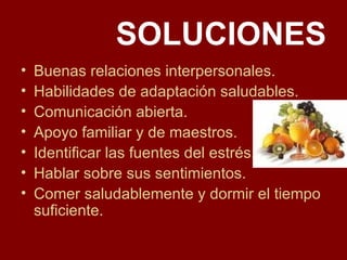 SOLUCIONES Buenas relaciones interpersonales. Habilidades de adaptación saludables. Comunicación abierta. Apoyo familiar y de maestros. Identificar las fuentes del estrés. Hablar sobre sus sentimientos. Comer saludablemente y dormir el tiempo suficiente. 