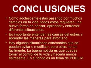 CONCLUSIONES Como adolescente estás pasando por muchos cambios en tu vida, todos estos requieren una nueva forma de pensar, aprender y enfrentar diferentes situaciones. Es importante entender las causas del estrés y aprender las maneras para afrontarlo. Hay algunas situaciones estresantes que se pueden evitar o modificar, pero otras no tan fácilmente. La buena noticia es que puedes tomar el control de tu vida y hacerla menos estresante. En el fondo es un tema de PODER! 