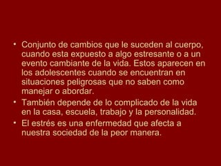 Conjunto de cambios que le suceden al cuerpo, cuando esta expuesto a algo estresante o a un evento cambiante de la vida. Estos aparecen en los adolescentes cuando se encuentran en situaciones peligrosas que no saben como manejar o abordar. También depende de lo complicado de la vida en la casa, escuela, trabajo y la personalidad. El estrés es una enfermedad que afecta a nuestra sociedad de la peor manera.  
