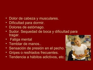 Dolor de cabeza y musculares. Dificultad para dormir. Dolores de estómago. Sudor. Sequedad de boca y dificultad para tragar. Fatiga mental Temblar de manos.. Sensación de presión en el pecho. Gripes o resfriados frecuentes. Tendencia a hábitos adictivos, etc. 
