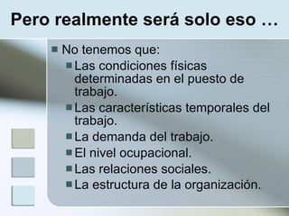Pero realmente será solo eso …
       No tenemos que:
         Las condiciones físicas
          determinadas en el puesto de
          trabajo.
         Las características temporales del
          trabajo.
         La demanda del trabajo.
         El nivel ocupacional.
         Las relaciones sociales.
         La estructura de la organización.
 