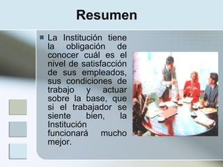 Resumen
   La Institución tiene
    la obligación de
    conocer cuál es el
    nivel de satisfacción
    de sus empleados,
    sus condiciones de
    trabajo y actuar
    sobre la base, que
    si el trabajador se
    siente     bien,    la
    Institución
    funcionará mucho
    mejor.
 