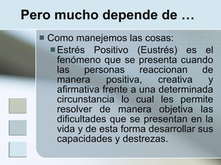 Pero mucho depende de …
     Como manejemos las cosas:
       Estrés Positivo (Eustrés) es el
        fenómeno que se presenta cuando
        las personas reaccionan de
        manera      positiva,   creativa   y
        afirmativa frente a una determinada
        circunstancia lo cual les permite
        resolver de manera objetiva las
        dificultades que se presentan en la
        vida y de esta forma desarrollar sus
        capacidades y destrezas.
 