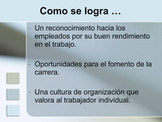 Como se logra …
-   Un reconocimiento hacia los
    empleados por su buen rendimiento
    en el trabajo.

-   Oportunidades para el fomento de la
    carrera.

-   Una cultura de organización que
    valora al trabajador individual.
 