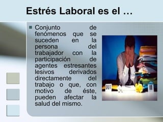 Estrés Laboral es el …
   Conjunto            de
    fenómenos que se
    suceden       en     la
    persona             del
    trabajador con la
    participación       de
    agentes estresantes
    lesivos      derivados
    directamente        del
    trabajo o que, con
    motivo     de     éste,
    pueden afectar la
    salud del mismo.
 