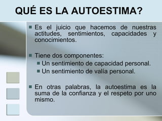 QUÉ ES LA AUTOESTIMA?
     Es el juicio que hacemos de nuestras
      actitudes, sentimientos, capacidades y
      conocimientos.

     Tiene dos componentes:
        Un sentimiento de capacidad personal.
        Un sentimiento de valía personal.


     En otras palabras, la autoestima es la
      suma de la confianza y el respeto por uno
      mismo.
 