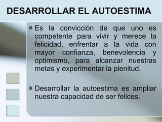DESARROLLAR EL AUTOESTIMA
      Es la convicción de que uno es
       competente para vivir y merece la
       felicidad, enfrentar a la vida con
       mayor confianza, benevolencia y
       optimismo, para alcanzar nuestras
       metas y experimentar la plenitud.

      Desarrollar la autoestima es ampliar
       nuestra capacidad de ser felices.
 