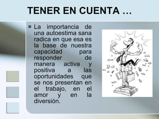 TENER EN CUENTA …
   La importancia de
    una autoestima sana
    radica en que esa es
    la base de nuestra
    capacidad       para
    responder         de
    manera activa y
    positiva    a    las
    oportunidades que
    se nos presentan en
    el trabajo, en el
    amor     y   en    la
    diversión.
 