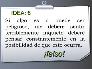 IDEA: 6 ¡falso! Si algo es o puede ser peligroso, me deberé sentir terriblemente inquieto deberé pensar constantemente en la posibilidad de que esto ocurra. 