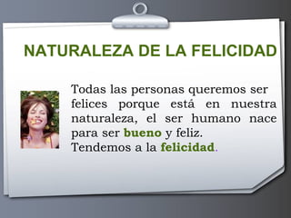 NATURALEZA DE LA FELICIDAD Todas las personas queremos ser  felices porque está en nuestra naturaleza, el ser humano nace para ser  bueno  y feliz. Tendemos a la  felicidad . 