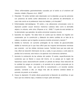 “Otras enfermedades gastrointestinales causadas por el estrés es el síndrome del
intestino irritable (Piqueras et al., 2008)”2
3. Obesidad: “El estrés también está relacionado con la obesidad, ya que las personas
con presencia de estrés sufren alteraciones en sus patrones de alimentación, el
caso más común es la preferencia hacia los helados y el chocolate”2
4. Enfermedades dermatológicas: “El estrés y las alteraciones emocionales como la
depresión pueden causar diversos trastornos cutáneos tales como la dermatitis
atópica, la urticaria, entre otros (Piqueras et al,. 2008).”2
A parte de esto también se
ha demostrado que episodios de estrés emocional ocasiona el acné.
5. Episodios de migraña: “Se debe tener en cuenta que los dolores de migraña son
ocasionados por la constricción y dilatación de arteria carótida de un lado de la
cabeza, se piensa que la migraña se asocia al estrés emocional y tensión.”2
6. Debilita la memoria: Un aumento prolongado de los niveles de glucocorticoides
debilita la memoria por lo que hace difícil para las mayores terminaciones nerviosas
que conectan con las células nerviosas nuevas. También hace que sea cada vez
más difícil de transmitir información de ida y vuelta, lo que provoca a corto plazo la
perdida de la memoria, esto induce a la aparición de la demencia alzheimer.
7. Aumenta la contracción de las arterias del cerebro: El estrés, específicamente las
sustancias que se liberan a causa del mismo, en su pasaje por la región del
hipocampo causa vasoconstricción durante un periodo de tiempo. Esta reducción de
la cantidad de sangre en circulación y el aumento de la presión provocada por la
vasoconstricción, hace que sea difícil la concentración y el recordar eventos
pasados, sumando a ello, un riesgo más alto de derrame cerebral debido al
aumento de presión en el cerebro.
8. Causa la depresión: El estrés afecta gravemente la liberación de endorfinas, lo que
hace que nos sintamos bajo y molestos la mayor parte del tiempo.
 