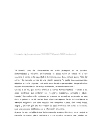 2 Estrés y salud (http://tauja.ujaen.es/bitstream/10953.1/952/1/TFG_RosalesFern%C3%A1ndez,Rosaura.pdf)
Ya teniendo claro las consecuencias del estrés prolongado en las personas
(Enfermedades y trastornos emocionales), es debido hacer un énfasis de lo que
ocasiona el estrés en la capacidad de la memoria, pues bien, siempre que se habla del
estrés y la memoria se trata de una relación estrecha; “el estrés tiene consecuencias
negativas sobre la cognición, pero esto no es lo único que ocaciona, ya que el estrés
favorece la consolidación de un tipo de memoria, la memoria emocional.”2
Gracias a los GL que pueden atravesar la barrera hematoencefalica y unirse a las
áreas cerebrales que contienen sus receptores (hipocampo, amígdala y lóbulos
frontales), los cuales están implicados en procesos de aprendizaje y memoria, por esta
razón la presencia del GL en las áreas antes mencionadas facilita la formación de la
“Memoria fotográfica” que esta asociada con emociones fuertes, tales como miedo,
alegría y emoción, por ello, la secreción de estas hormonas del estrés es necesaria
para una adecuada codificación de la información emocional.
A pesar de ello, se habla de que lastimosamente no ocurre lo mismo en el caso de la
memoria declarativa (Hace referencia a todos aquellos recuerdos que pueden ser
 