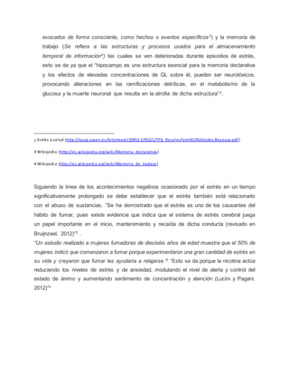 evocados de forma consciente, como hechos o eventos específicos3
) y la memoria de
trabajo (Se refiera a las estructuras y procesos usados para el almacenamiento
temporal de información4
) las cuales se ven deterioradas durante episodios de estrés,
esto se da ya que el “hipocampo es una estructura esencial para la memoria declarativa
y los efectos de elevadas concentraciones de GL sobre él, pueden ser neurotóxicos,
provocando alteraciones en las ramificaciones detríticas, en el metabolismo de la
glucosa y la muerte neuronal que resulta en la atrofia de dicha estructura”2
.
___________________________
2 Estrés y salud (http://tauja.ujaen.es/bitstream/10953.1/952/1/TFG_RosalesFern%C3%A1ndez,Rosaura.pdf)
3 Wikipedia (http://es.wikipedia.org/wiki/Memoria_declarativa )
4 Wikipedia (http://es.wikipedia.org/wiki/Memoria_de_trabajo)
Siguiendo la línea de los acontecimientos negativos ocasionado por el estrés en un tiempo
significativamente prolongado se debe establecer que el estrés también está relacionado
con el abuso de sustancias. “Se ha demostrado que el estrés es uno de los causantes del
hábito de fumar, pues existe evidencia que indica que el sistema de estrés cerebral juega
un papel importante en el inicio, mantenimiento y recaída de dicha conducta (revisado en
Bruijnzeel, 2012)”2
.
“Un estudio realizado a mujeres fumadoras de dieciséis años de edad muestra que el 50% de
mujeres indicó que comenzaron a fumar porque experimentaron una gran cantidad de estrés en
su vida y creyeron que fumar les ayudaría a relajarse.”2
“Esto se da porque la nicotina actúa
reduciendo los niveles de estrés y de ansiedad, modulando el nivel de alerta y control del
estado de ánimo y aumentando sentimiento de concentración y atención (Lucini y Pagani,
2012)”2
 