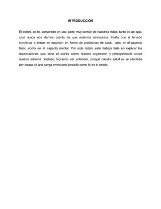 INTRODUCCIÓN
El estrés se ha convertido en una parte muy común de nuestras vidas; tanto es así que,
casi nunca nos damos cuenta de que estamos estresados, hasta que la tensión
comienza a entrar en erupción en forma de problemas de salud, tanto en el aspecto
físico como en el aspecto mental. Por esta razón, este trabajo trata en explicar las
repercusiones que tiene el estrés sobre nuestro organismo y principalmente sobre
nuestro sistema nervioso, logrando así, entender, porqué nuestra salud se ve afectada
por causa de una carga emocional pesada como lo es el estrés.
 