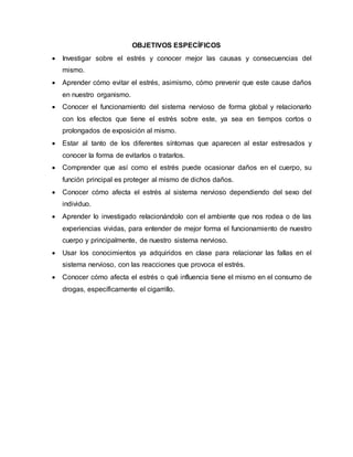 OBJETIVOS ESPECÍFICOS
 Investigar sobre el estrés y conocer mejor las causas y consecuencias del
mismo.
 Aprender cómo evitar el estrés, asimismo, cómo prevenir que este cause daños
en nuestro organismo.
 Conocer el funcionamiento del sistema nervioso de forma global y relacionarlo
con los efectos que tiene el estrés sobre este, ya sea en tiempos cortos o
prolongados de exposición al mismo.
 Estar al tanto de los diferentes síntomas que aparecen al estar estresados y
conocer la forma de evitarlos o tratarlos.
 Comprender que así como el estrés puede ocasionar daños en el cuerpo, su
función principal es proteger al mismo de dichos daños.
 Conocer cómo afecta el estrés al sistema nervioso dependiendo del sexo del
individuo.
 Aprender lo investigado relacionándolo con el ambiente que nos rodea o de las
experiencias vividas, para entender de mejor forma el funcionamiento de nuestro
cuerpo y principalmente, de nuestro sistema nervioso.
 Usar los conocimientos ya adquiridos en clase para relacionar las fallas en el
sistema nervioso, con las reacciones que provoca el estrés.
 Conocer cómo afecta el estrés o qué influencia tiene el mismo en el consumo de
drogas, específicamente el cigarrillo.
 