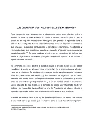 ¿DE QUÉ MANERA AFECTA EL ESTRÉS AL SISTEMA NERVIOSO?
Para comprender qué consecuencias o alteraciones puede tener el estrés sobre el
sistema nervioso, debemos empezar por definir el concepto de estrés; para la OMS el
estrés es “el conjunto de reacciones fisiológicas que prepara al organismo para la
acción". Desde el punto de vista funcional “el estrés activa un conjunto de reacciones
que implican respuestas conductuales y fisiológicas (neuronales, metabólicas y
neuroendocrinas) que permiten al organismo responder al estresor de la manera más
adaptada posible.” 1 En otras palabras, el estrés es un mecanismo de defensa que
ayuda al organismo a mantenerse protegido cuando está expuesto a un estresor o
agente causante de estrés.
La amenaza puede ser objetiva o subjetiva; aguda o crónica. En el caso de estrés
psicológico lo crucial es el componente cognoscitivo de la apreciación que el sujeto
hace de la situación. Se produce estrés cuando existe una discrepancia importante
entre las capacidades del individuo y las demandas o exigencias de su medio
ambiente. Del mismo modo, puede producirse estrés cuando la discrepancia que existe
entre las expectativas que la persona tiene y lo que su realidad ofrece es significativa.
Desde el punto de vista biológico, el concepto de estrés ha evolucionado desde "un
sistema de respuestas inespecíficas" a uno de "monitoreo de claves internas y
externas", que resulta crítico para la adaptación del organismo a su ambiente.
El estrés, en muchos casos suele ayudar para la supervivencia, ya sea de una persona
o un animal, pero deja rastros que son nocivos para la salud de cualquier organismo,
1 Neurobiología del estrés( http://www.scielo.cl/scielo.php?script=sci_arttext&pid=S0717-
92272010000500006)
 