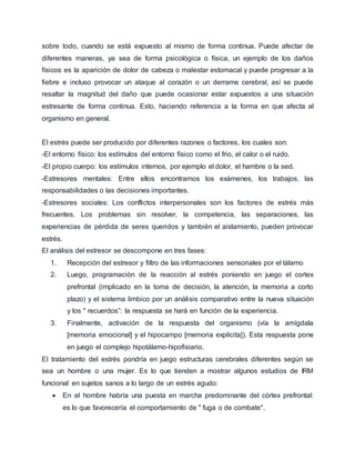sobre todo, cuando se está expuesto al mismo de forma continua. Puede afectar de
diferentes maneras, ya sea de forma psicológica o física, un ejemplo de los daños
físicos es la aparición de dolor de cabeza o malestar estomacal y puede progresar a la
fiebre e incluso provocar un ataque al corazón o un derrame cerebral, así se puede
resaltar la magnitud del daño que puede ocasionar estar expuestos a una situación
estresante de forma continua. Esto, haciendo referencia a la forma en que afecta al
organismo en general.
El estrés puede ser producido por diferentes razones o factores, los cuales son:
-El entorno físico: los estímulos del entorno físico como el frio, el calor o el ruido.
-El propio cuerpo: los estímulos internos, por ejemplo el dolor, el hambre o la sed.
-Estresores mentales: Entre ellos encontramos los exámenes, los trabajos, las
responsabilidades o las decisiones importantes.
-Estresores sociales: Los conflictos interpersonales son los factores de estrés más
frecuentes. Los problemas sin resolver, la competencia, las separaciones, las
experiencias de pérdida de seres queridos y también el aislamiento, pueden provocar
estrés.
El análisis del estresor se descompone en tres fases:
1. Recepción del estresor y filtro de las informaciones sensoriales por el tálamo
2. Luego, programación de la reacción al estrés poniendo en juego el cortex
prefrontal (implicado en la toma de decisión, la atención, la memoria a corto
plazo) y el sistema límbico por un análisis comparativo entre la nueva situación
y los " recuerdos”: la respuesta se hará en función de la experiencia.
3. Finalmente, activación de la respuesta del organismo (vía la amígdala
[memoria emocional] y el hipocampo [memoria explícita]). Esta respuesta pone
en juego el complejo hipotálamo-hipofisiario.
El tratamiento del estrés pondría en juego estructuras cerebrales diferentes según se
sea un hombre o una mujer. Es lo que tienden a mostrar algunos estudios de IRM
funcional en sujetos sanos a lo largo de un estrés agudo:
 En el hombre habría una puesta en marcha predominante del córtex prefrontal:
es lo que favorecería el comportamiento de " fuga o de combate".
 