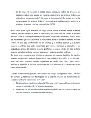  En la mujer, la reacción al estrés estaría construida sobre los procesos de
atracción; habría una puesta en marcha predominante del sistema límbico que
activaría un comportamiento " de ayuda y de protección”. La puesta en marcha
del engranaje del sistema límbico y principalmente del hipocampo, reduciría la
actividad simpática y del eje corticotrópico (HPA).
Ahora bien, para lograr entender de mejor forma porqué el estrés afecta a nuestro
sistema nervioso debemos tener la definición y las funciones del último: el sistema
nervioso tiene a su cargo nuestras percepciones, conductas y recuerdos, e inicia todos
los movimientos ya sean voluntarios o involuntarios. Este se divide en sistema nervioso
central, el cual está conformado por el encéfalo y la medula espinal, y el sistema
nervioso periférico que está conformado por nervios craneales y espinales y sus
respectivas ramas. El sistema nervioso periférico se puede dividir en tres: sistema
nervioso somático, sistema nervioso autónomo y sistema nervioso entérico.
Se debe tener en cuenta que el sistema nervioso se encarga, también, de nuestros
sentidos somáticos o sentidos de percepción como el tacto, la presión, el frío, el dolor y
otros; así como nuestros sentidos especiales los cuales son: olfato, gusto, visión,
audición y equilibrio. Y de esta manera permite que percibamos y nos comuniquemos
con nuestro entorno.
Cuando un ser humano percibe una situación de riesgo, su organismo inicia una serie
de cambios y modificaciones fisiológicas; en el sistema nervioso los mecanismos que
se activan ante una situación de estrés son:
 Eje hipotálamo-hipofisario-adrenal (HHA), que es el responsable de la liberación
de glucocorticoides (GL) al torrente sanguíneo.
 Activación del eje simpático-médulo-adrenal (SMA), que da lugar a la liberación
de catecolaminas (adrenalina y noradrenalina).
 