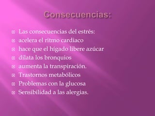  Las consecuencias del estrés:
 acelera el ritmo cardiaco
 hace que el hígado libere azúcar
 dilata los bronquios
 aumenta la transpiración.
 Trastornos metabólicos
 Problemas con la glucosa
 Sensibilidad a las alergias.
 