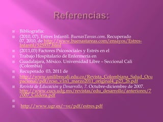  Bibliografía:
 (2010, 07). Estres Infantil. BuenasTareas.com. Recuperado
07, 2010, de http://www.buenastareas.com/ensayos/Estres-
Infantil/525937.html
 (2011,03) Factores Psicosociales y Estrés en el
 Trabajo Hospitalario de Enfermería en
 Guadalajara, México. Universidad Libre – Seccional Cali
(Colombia)
 Recuperado 03, 2011 de
 http://www.unilibrecali.edu.co/Revista_Colombiana_Salud_Ocu
pacional/pdf/rcso_v1n1_marzo2011_original4_p23_26.pdf
 Revista de Educación y Desarrollo, 7. Octubre-diciembre de 2007.
http://www.cucs.udg.mx/revistas/edu_desarrollo/anteriores/7
/007_Caldera.pdf

 http://www.ugr.es/~ve/pdf/estres.pdf
 