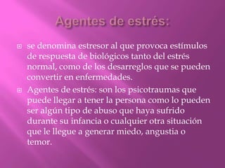  se denomina estresor al que provoca estímulos
de respuesta de biológicos tanto del estrés
normal, como de los desarreglos que se pueden
convertir en enfermedades.
 Agentes de estrés: son los psicotraumas que
puede llegar a tener la persona como lo pueden
ser algún tipo de abuso que haya sufrido
durante su infancia o cualquier otra situación
que le llegue a generar miedo, angustia o
temor.
 