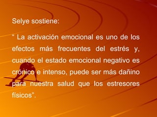 Selye sostiene: “  La activación emocional es uno de los efectos más frecuentes del estrés y, cuando el estado emocional negativo es crónico e intenso, puede ser más dañino para nuestra salud que los estresores físicos”. 
