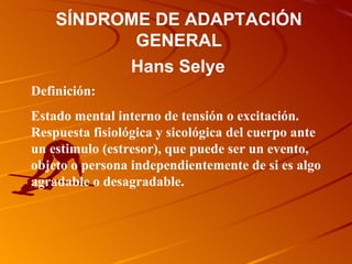 SÍNDROME DE ADAPTACIÓN GENERAL Definición: Estado mental interno de tensión o excitación. Respuesta fisiológica y sicológica del cuerpo ante un estimulo (estresor), que puede ser un evento, objeto o persona independientemente de si es algo agradable o desagradable. Hans Selye  