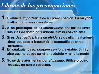 Líbrate de las preocupaciones
1. Evalúe la importancia de su preocupación. La mayoría
de ellas no tienen razón de ser

2. Si su preocupación es constructiva, analice las diversas vías de solución y adopte la más conveniente

3. Si es destructiva, trate de olvidarse de ella mantenién4.

dose ocupado o buscando la compañía de otras
personas
En cualquier caso, coopere con lo inevitable. Si hay
algo que no puede cambiar acéptelo y no lo lamente

5. No se deje atormentar por el pasado. Utilícelo como
lección, no como obsesión.

 