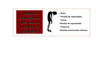 AAllgguunnaass 
ssiittuuaacciioonneess 
qquuee hhaacceenn 
ppeerrddeerr llaa 
ddiiggnniiddaadd 
• Dolor 
• Pérdida de capacidades 
físicas. 
•Pérdida de capacidades 
Psíquicas . 
•Estados emocionales intensos 
 