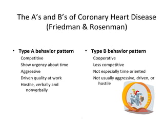 The A’s and B’s of Coronary Heart Disease
(Friedman & Rosenman)
• Type A behavior pattern
Competitive
Show urgency about time
Aggressive
Driven quality at work
Hostile, verbally and
nonverbally
• Type B behavior pattern
Cooperative
Less competitive
Not especially time oriented
Not usually aggressive, driven, or
hostile
.
 