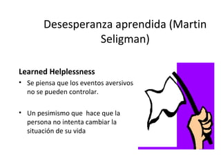 Desesperanza aprendida (Martin
Seligman)
Learned Helplessness
• Se piensa que los eventos aversivos
no se pueden controlar.
• Un pesimismo que hace que la
persona no intenta cambiar la
situación de su vida
 