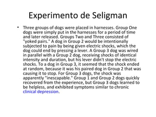 Experimento de Seligman
• Three groups of dogs were placed in harnesses. Group One
dogs were simply put in the harnesses for a period of time
and later released. Groups Two and Three consisted of
"yoked pairs." A dog in Group 2 would be intentionally
subjected to pain by being given electric shocks, which the
dog could end by pressing a lever. A Group 3 dog was wired
in parallel with a Group 2 dog, receiving shocks of identical
intensity and duration, but his lever didn't stop the electric
shocks. To a dog in Group 3, it seemed that the shock ended
at random, because it was his paired dog in Group 2 that was
causing it to stop. For Group 3 dogs, the shock was
apparently "inescapable." Group 1 and Group 2 dogs quickly
recovered from the experience, but Group 3 dogs learned to
be helpless, and exhibited symptoms similar to chronic
clinical depression.
 