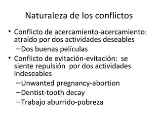 Naturaleza de los conflictos
• Conflicto de acercamiento-acercamiento:
atraído por dos actividades deseables
–Dos buenas películas
• Conflicto de evitación-evitación: se
siente repulsión por dos actividades
indeseables
–Unwanted pregnancy-abortion
–Dentist-tooth decay
–Trabajo aburrido-pobreza
 