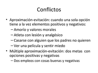 Conflictos
• Aproximación-evitación: cuando una sola opción
tiene a la vez elementos positivos y negativos:
– Amorío y valores morales
– Atleta con lesión y analgésico
– Casarse con alguien que los padres no quieren
– Ver una película y sentir miedo
• Múltiple aproximación-evitación: dos metas con
opciones positivas y negativas
– Dos empleos con cosas buenas y negativas
 