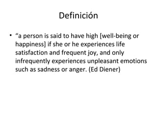 Definición
• “a person is said to have high [well-being or
happiness] if she or he experiences life
satisfaction and frequent joy, and only
infrequently experiences unpleasant emotions
such as sadness or anger. (Ed Diener)
 