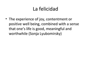 La felicidad
• The experience of joy, contentment or
positive well being, combined with a sense
that one’s life is good, meaningful and
worthwhile (Sonja Lyubomirsky)
 