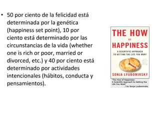 • 50 por ciento de la felicidad está
determinada por la genética
(happiness set point), 10 por
ciento está determinado por las
circunstancias de la vida (whether
one is rich or poor, married or
divorced, etc.) y 40 por ciento está
determinado por actividades
intencionales (hábitos, conducta y
pensamientos).
 