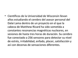 • Científicos de la Universidad de Wisconsin llevan
años estudiando el cerebro del asesor personal del
Dalai Lama dentro de un proyecto en el que la
cabeza de Matthew Ricard ha sido sometida a
constantes resonancias magnéticas nucleares, en
sesiones de hasta tres horas de duración. Su cerebro
fue conectado a 256 sensores para detectar su nivel
de estrés, irritabilidad, enfado, placer, satisfacción y
así con decenas de sensaciones diferentes.
 