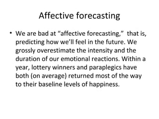 Affective forecasting
• We are bad at “affective forecasting,” that is,
predicting how we’ll feel in the future. We
grossly overestimate the intensity and the
duration of our emotional reactions. Within a
year, lottery winners and paraplegics have
both (on average) returned most of the way
to their baseline levels of happiness.
 