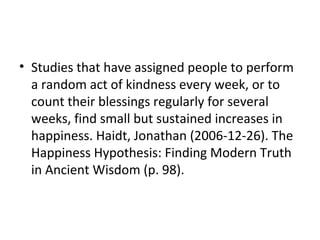 • Studies that have assigned people to perform
a random act of kindness every week, or to
count their blessings regularly for several
weeks, find small but sustained increases in
happiness. Haidt, Jonathan (2006-12-26). The
Happiness Hypothesis: Finding Modern Truth
in Ancient Wisdom (p. 98).
 