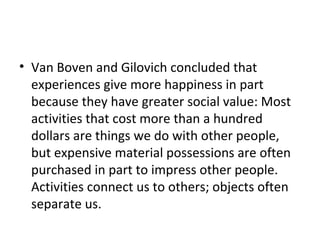 • Van Boven and Gilovich concluded that
experiences give more happiness in part
because they have greater social value: Most
activities that cost more than a hundred
dollars are things we do with other people,
but expensive material possessions are often
purchased in part to impress other people.
Activities connect us to others; objects often
separate us.
 