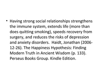 • Having strong social relationships strengthens
the immune system, extends life (more than
does quitting smoking), speeds recovery from
surgery, and reduces the risks of depression
and anxiety disorders. Haidt, Jonathan (2006-
12-26). The Happiness Hypothesis: Finding
Modern Truth in Ancient Wisdom (p. 133).
Perseus Books Group. Kindle Edition.
 