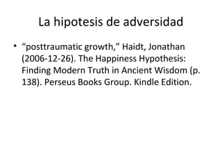 La hipotesis de adversidad
• “posttraumatic growth,” Haidt, Jonathan
(2006-12-26). The Happiness Hypothesis:
Finding Modern Truth in Ancient Wisdom (p.
138). Perseus Books Group. Kindle Edition.
 