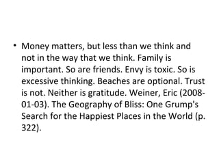 • Money matters, but less than we think and
not in the way that we think. Family is
important. So are friends. Envy is toxic. So is
excessive thinking. Beaches are optional. Trust
is not. Neither is gratitude. Weiner, Eric (2008-
01-03). The Geography of Bliss: One Grump's
Search for the Happiest Places in the World (p.
322).
 