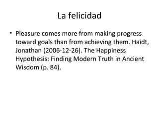 La felicidad
• Pleasure comes more from making progress
toward goals than from achieving them. Haidt,
Jonathan (2006-12-26). The Happiness
Hypothesis: Finding Modern Truth in Ancient
Wisdom (p. 84).
 